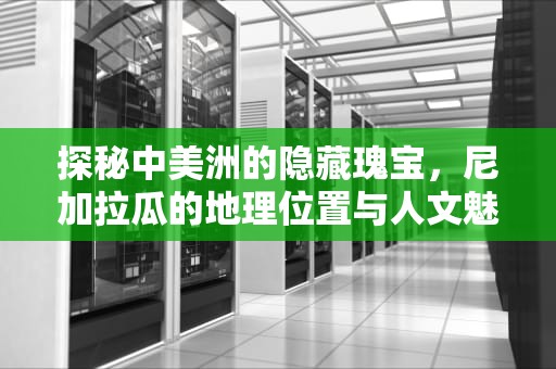 探秘中美洲的隐藏瑰宝，尼加拉瓜的地理位置与人文魅力，尼加拉瓜在哪个洲