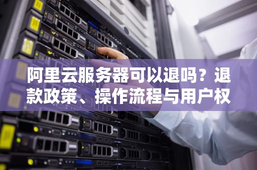 阿里云服务器可以退吗？退款政策、操作流程与用户权益全解析，阿里云服务器可以退吗?