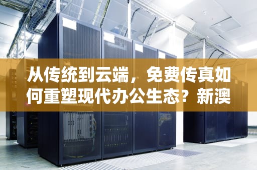 从传统到云端，免费传真如何重塑现代办公生态？新澳门2025免费传真