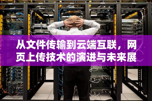 从文件传输到云端互联，网页上传技术的演进与未来展望，网页上传不了附件是什么原因