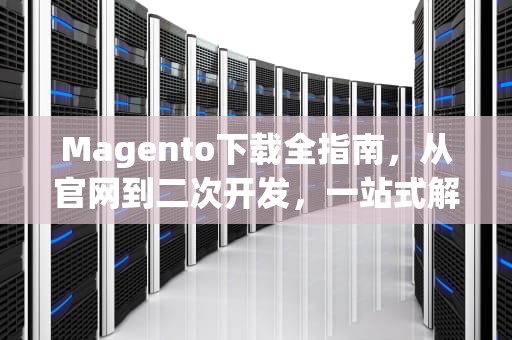 Magento下载全指南，从官网到二次开发，一站式解决方案，magento下载安装