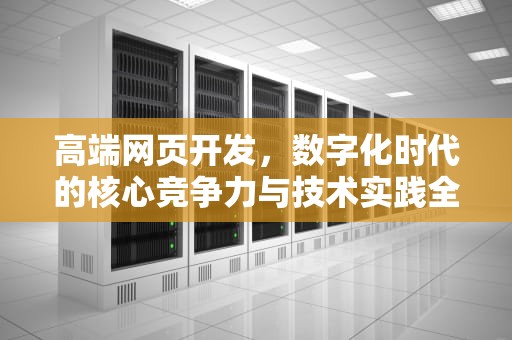 高端网页开发,数字化时代的核心竞争力与技术实践全景解析,高端网页开发软件 高端网页开发,数字化时代的核心竞争力与技术实践全景解析,高端网页开发软件