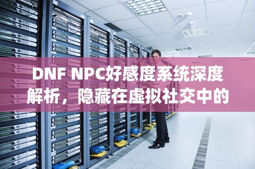 DNF NPC好感度系统深度解析，隐藏在虚拟社交中的真实价值，dnfnpc好感度有什么用在哪看