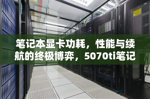 笔记本显卡功耗，性能与续航的终极博弈，5070ti笔记本显卡功耗