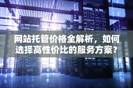 网站托管价格全解析，如何选择高性价比的服务方案？网站托管价格怎么算