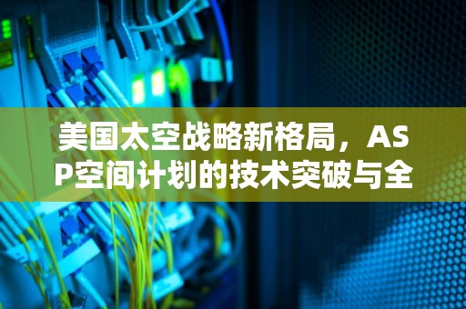 美国太空战略新格局，ASP空间计划的技术突破与全球博弈，美国ASP空间日志能看吗