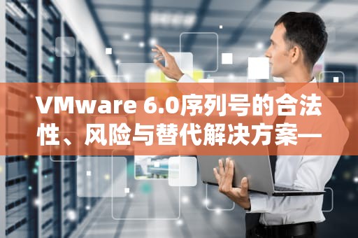 VMware 6.0序列号的合法性、风险与替代解决方案—用户必读指南，vmware 6.0 序列号