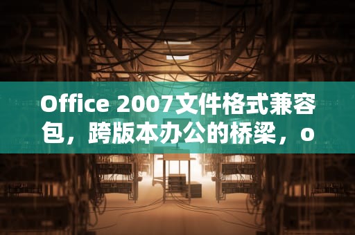Office 2007文件格式兼容包，跨版本办公的桥梁，office2007文件格式兼容包