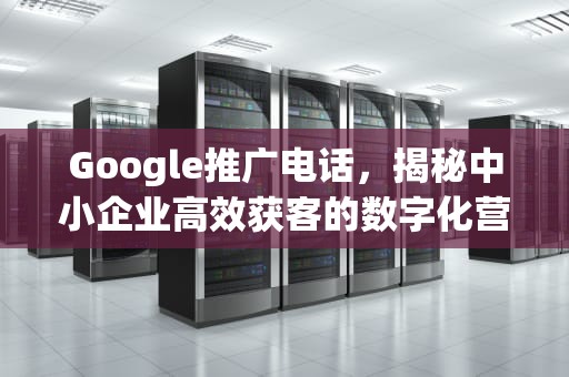 Google推广电话，揭秘中小企业高效获客的数字化营销密码，google推广怎么样