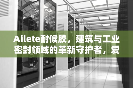 Ailete耐候胶，建筑与工业密封领域的革新守护者，爱乐特耐候胶