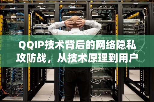 QQIP技术背后的网络隐私攻防战，从技术原理到用户对策，qqip地址怎么查