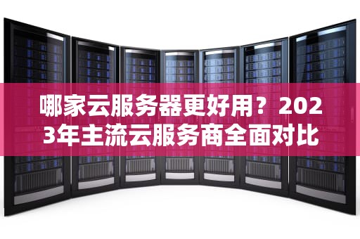 哪家云服务器更好用?2023年主流云服务商全面对比与选择指南,哪个云服务器好用又便宜 哪家云服务器更好用?2023年主流云服务商全面对比与选择指南,哪个云服务器好用又便宜