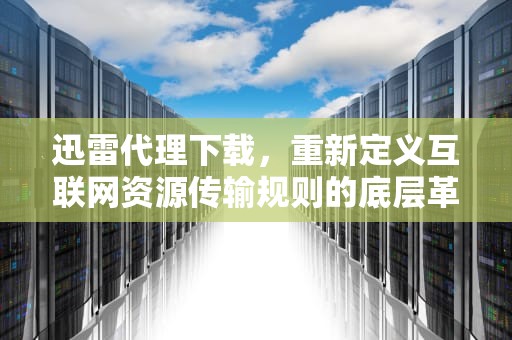 迅雷代理下载，重新定义互联网资源传输规则的底层革命，迅雷代理设置有什么用