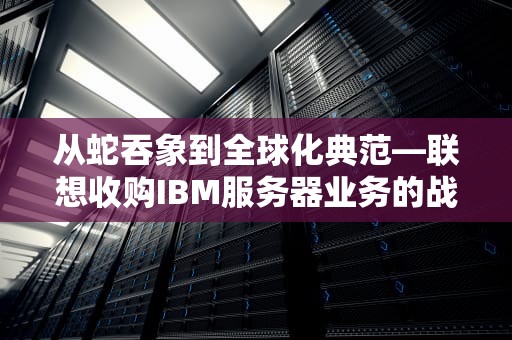 从蛇吞象到全球化典范—联想收购IBM服务器业务的战略启示，联想收购IBM服务器业务