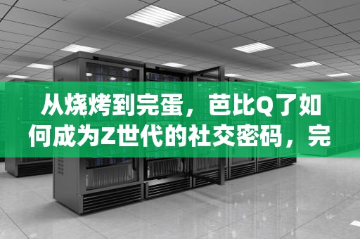 从烧烤到完蛋，芭比Q了如何成为Z世代的社交密码，完了芭比q了是什么歌曲