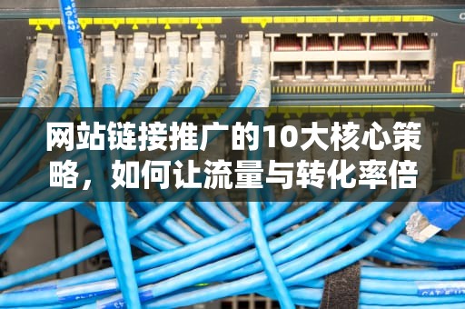 网站链接推广的10大核心策略，如何让流量与转化率倍增？网站链接推广的常见形式有哪些