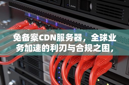 免备案CDN服务器，全球业务加速的利刃与合规之困，免备案cdn服务商