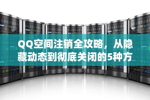 QQ空间注销全攻略，从隐藏动态到彻底关闭的5种方法详解，怎么取消qq空间的手机型号显示