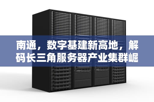 南通，数字基建新高地，解码长三角服务器产业集群崛起密码，南通服务器租赁