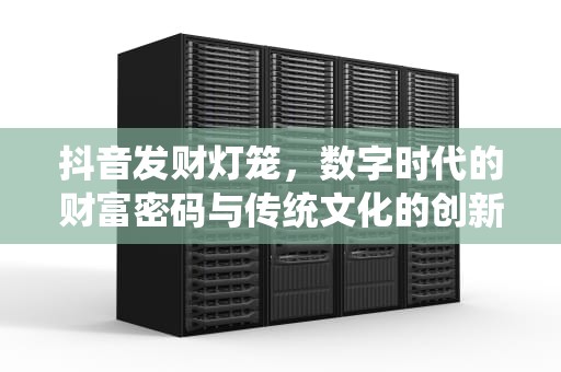 抖音发财灯笼，数字时代的财富密码与传统文化的创新传承，抖音 发财 灯笼
