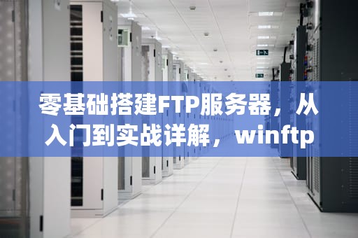 零基础搭建FTP服务器，从入门到实战详解，winftp服务器搭建