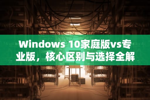 Windows 10家庭版vs专业版，核心区别与选择全解析，win10家庭版和专业版的区别在哪里