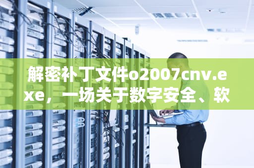 解密补丁文件o2007cnv.exe，一场关于数字安全、软件升级与技术迷雾的深度追踪，补丁文件夹怎么用