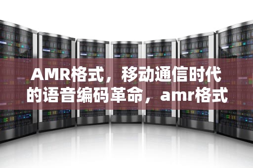AMR格式，移动通信时代的语音编码革命，amr格式的录音怎么听