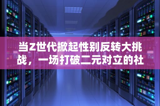 当Z世代掀起性别反转大挑战，一场打破二元对立的社交狂欢，性别反转大挑战怎么弄