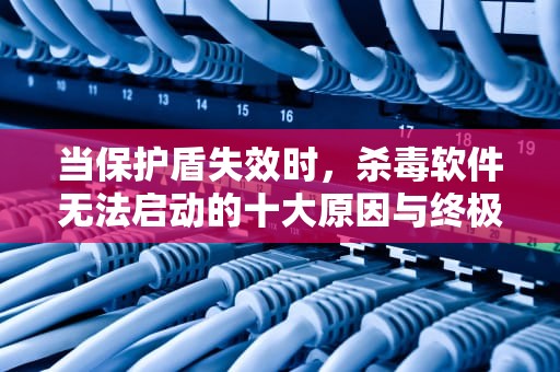 当保护盾失效时，杀毒软件无法启动的十大原因与终极解决方案，杀毒软件打不开中毒如何杀毒