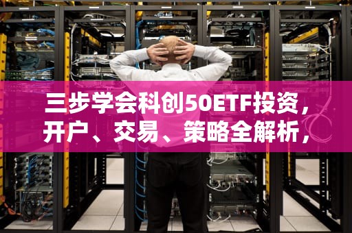 三步学会科创50ETF投资，开户、交易、策略全解析，科创50指数etf怎么买卖