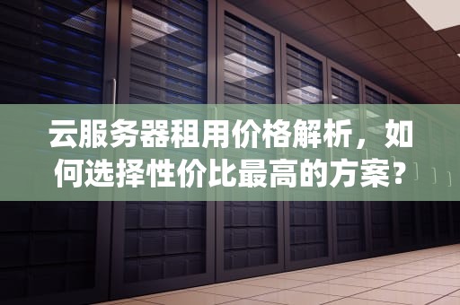 云服务器租用价格解析，如何选择性价比最高的方案？4核8g云服务器多少钱