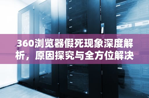 360浏览器假死现象深度解析，原因探究与全方位解决方案，运行360浏览器就死机