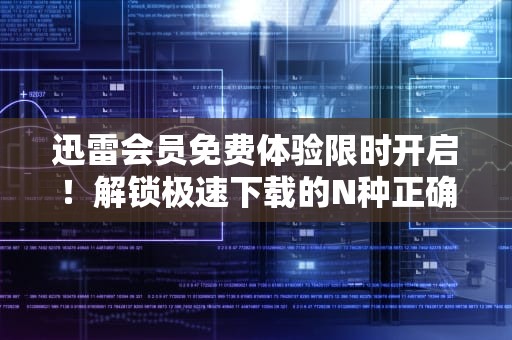 迅雷会员免费体验限时开启！解锁极速下载的N种正确姿势，迅雷会员免费体验1天激活码