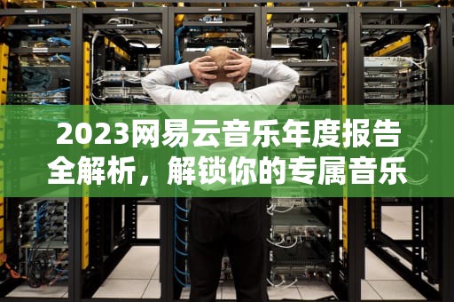 2023网易云音乐年度报告全解析，解锁你的专属音乐记忆密码，网易云音乐年度报表在哪看