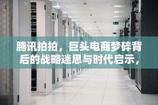 腾讯拍拍，巨头电商梦碎背后的战略迷思与时代启示，腾讯拍拍网