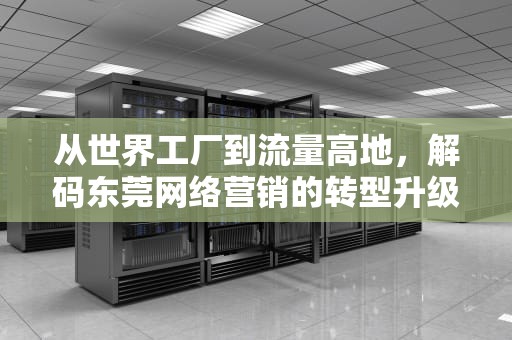 从世界工厂到流量高地，解码东莞网络营销的转型升级密码，东莞网络营销师培训学校
