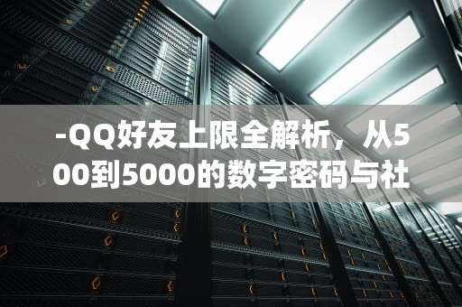 -QQ好友上限全解析，从500到5000的数字密码与社交管理革命，qq最多能加多少好友?