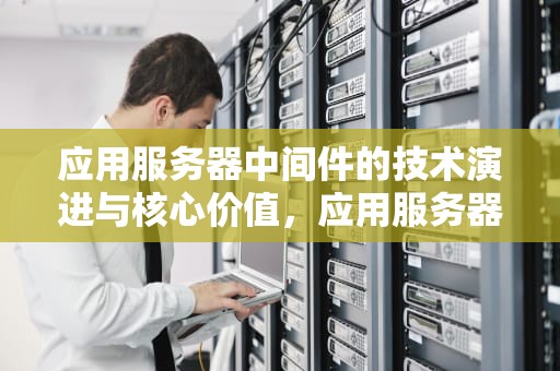 应用服务器中间件的技术演进与核心价值，应用服务器中间件有哪些