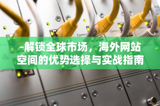 -解锁全球市场，海外网站空间的优势选择与实战指南，国外网站空间现在需要备案吗