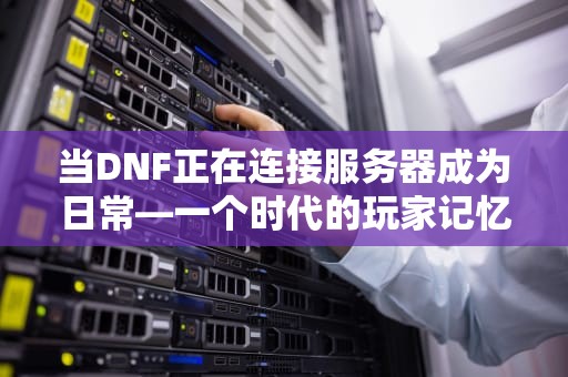当DNF正在连接服务器成为日常—一个时代的玩家记忆与技术博弈，dnf正在连接服务器 就是进不去