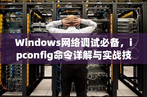 Windows网络调试必备，ipconfig命令详解与实战技巧，ipconfig命令详解步骤