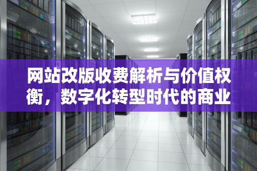 网站改版收费解析与价值权衡，数字化转型时代的商业必修课，网站改版收费合理吗