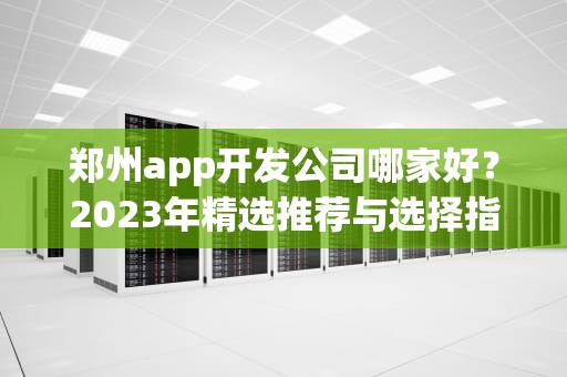 郑州app开发公司哪家好?2023年精选推荐与选择指南,郑州app开发公司哪家好一点 郑州app开发公司哪家好?2023年精选推荐与选择指南,郑州app开发公司哪家好一点