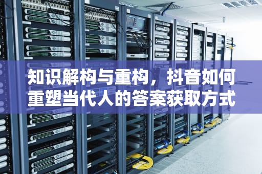知识解构与重构，抖音如何重塑当代人的答案获取方式，答案抖音版