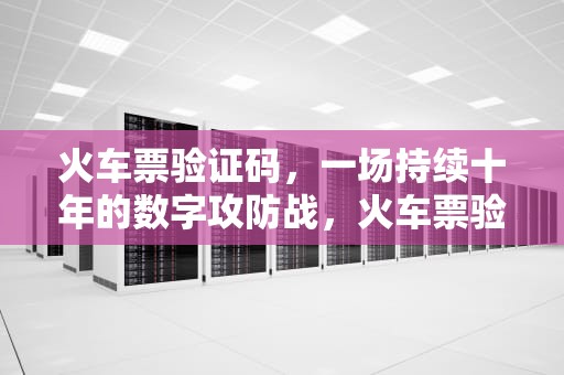火车票验证码，一场持续十年的数字攻防战，火车票验证码怎么获取