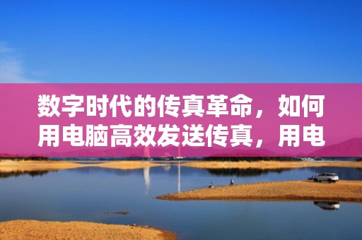数字时代的传真革命，如何用电脑高效发送传真，用电脑发传真怎么发