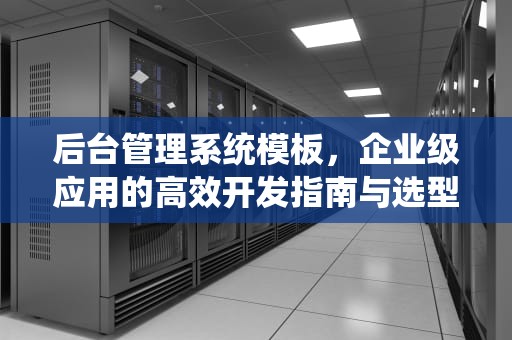 后台管理系统模板，企业级应用的高效开发指南与选型策略