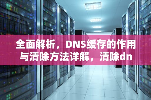 全面解析，DNS缓存的作用与清除方法详解，清除dns缓存命令
