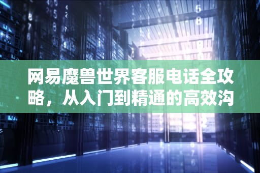 网易魔兽世界客服电话全攻略，从入门到精通的高效沟通指南，网易wow客服电话号码